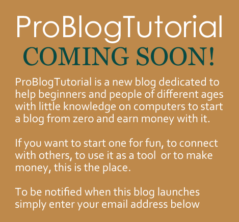 ProBlogTutorial is a new blog dedicated to help beginners and people of different ages with little knowledge on computers to start a blog from zero. 

If you want to start a blog just for fun, to connect with others, to use it as a tool,  or to make money, this is the place. 

To be notified when this blog launches simply enter your email address below.